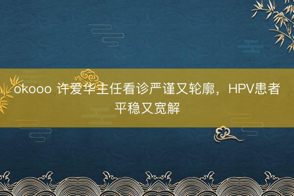 okooo 许爱华主任看诊严谨又轮廓,HPV患者平稳又宽解