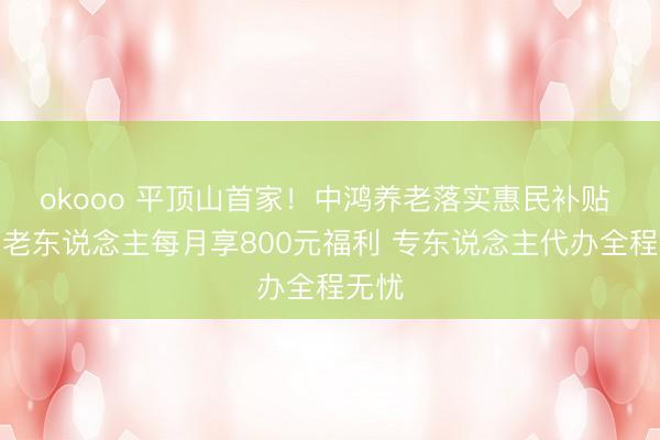 okooo 平顶山首家！中鸿养老落实惠民补贴 失能老东说念主每月享800元福利 专东说念主代办全程无忧