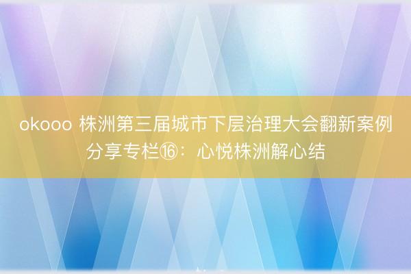 okooo 株洲第三届城市下层治理大会翻新案例分享专栏⑯:心悦株洲解心结