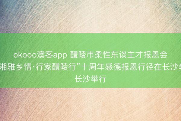 okooo澳客app 醴陵市柔性东谈主才报恩会暨“湘雅乡情·行家醴陵行”十周年感德报恩行径在长沙举行