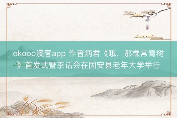 okooo澳客app 作者炳君《哦,那棵常青树》首发式暨茶话会在固安县老年大学举行