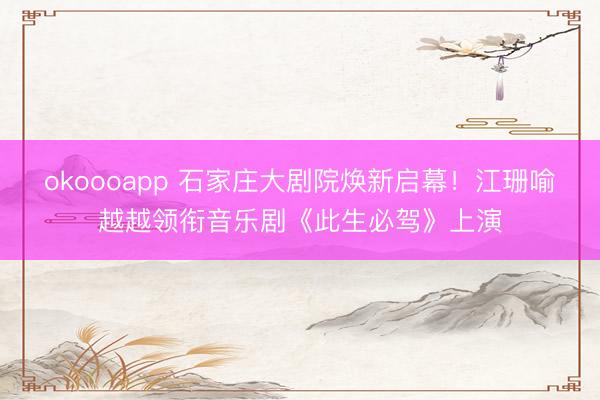 okoooapp 石家庄大剧院焕新启幕！江珊喻越越领衔音乐剧《此生必驾》上演
