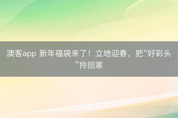 澳客app 新年福袋来了！立地迎春，把“好彩头”拎回家