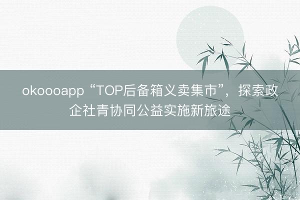 okoooapp “TOP后备箱义卖集市”,探索政企社青协同公益实施新旅途