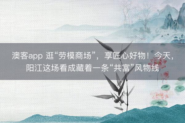 澳客app 逛“劳模商场”，享匠心好物！今天，阳江这场看成藏着一条“共富”风物线