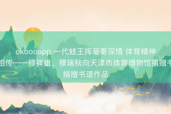 okoooapp 一代蛙王挥毫寄深情 体育精神薪火永相传——穆祥雄、穆瑞秋向天津市体育博物馆捐赠书道作品