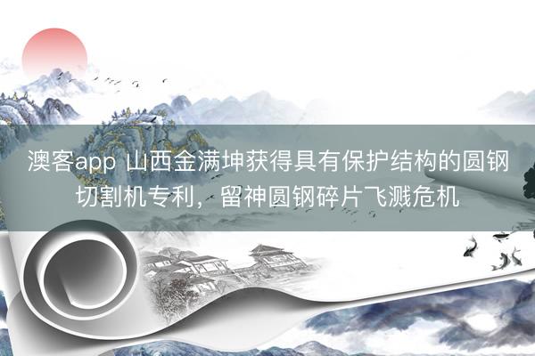 澳客app 山西金满坤获得具有保护结构的圆钢切割机专利，留神圆钢碎片飞溅危机