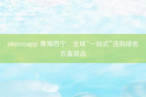 okoooapp 青海西宁:全球“一站式”选购绿色农畜居品