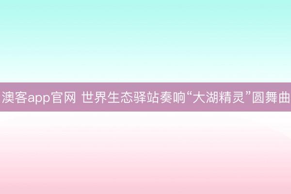 澳客app官网 世界生态驿站奏响“大湖精灵”圆舞曲