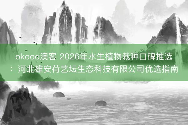 okooo澳客 2026年水生植物栽种口碑推选:河北雄安荷艺坛生态科技有限公司优选指南