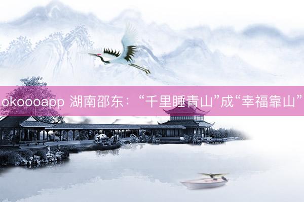 okoooapp 湖南邵东：“千里睡青山”成“幸福靠山”