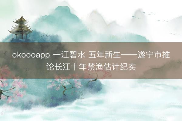 okoooapp 一江碧水 五年新生——遂宁市推论长江十年禁渔估计纪实
