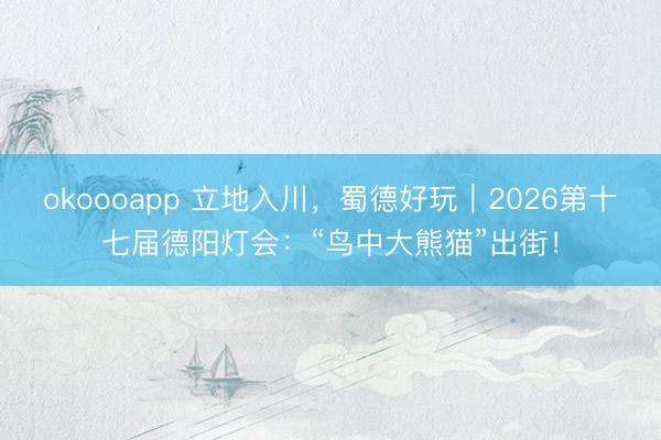 okoooapp 立地入川，蜀德好玩｜2026第十七届德阳灯会：“鸟中大熊猫”出街！