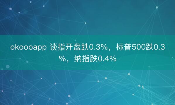 okoooapp 谈指开盘跌0.3%，标普500跌0.3%，纳指跌0.4%