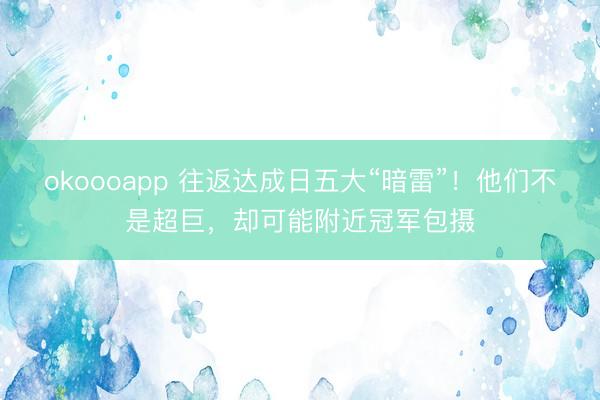 okoooapp 往返达成日五大“暗雷”！他们不是超巨，却可能附近冠军包摄