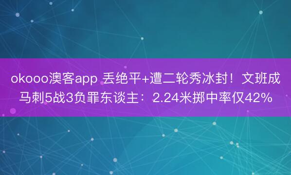 okooo澳客app 丢绝平+遭二轮秀冰封!文班成马刺5战3负罪东谈主:2.24米掷中率仅42%