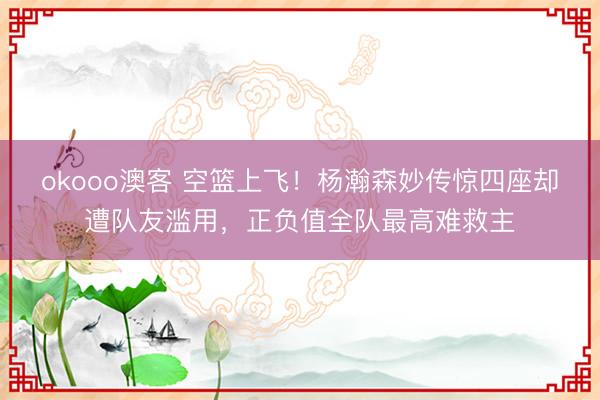 okooo澳客 空篮上飞！杨瀚森妙传惊四座却遭队友滥用，正负值全队最高难救主
