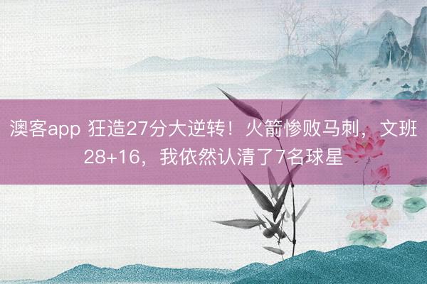 澳客app 狂造27分大逆转！火箭惨败马刺，文班28+16，我依然认清了7名球星