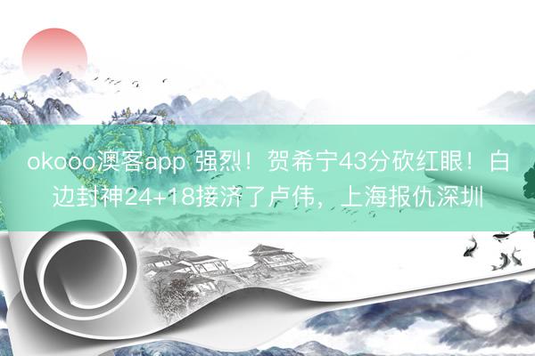 okooo澳客app 强烈！贺希宁43分砍红眼！白边封神24+18接济了卢伟，上海报仇深圳