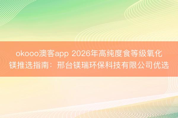 okooo澳客app 2026年高纯度食等级氧化镁推选指南：邢台镁瑞环保科技有限公司优选