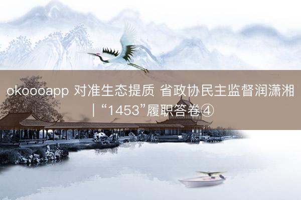 okoooapp 对准生态提质 省政协民主监督润潇湘｜“1453”履职答卷④