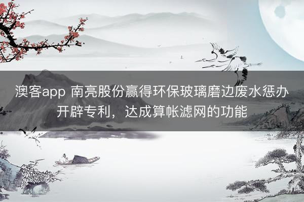 澳客app 南亮股份赢得环保玻璃磨边废水惩办开辟专利，达成算帐滤网的功能
