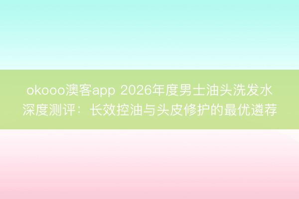 okooo澳客app 2026年度男士油头洗发水深度测评:长效控油与头皮修护的最优遴荐