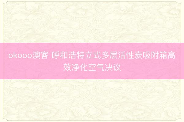 okooo澳客 呼和浩特立式多层活性炭吸附箱高效净化空气决议