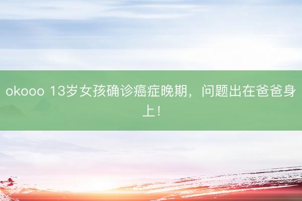 okooo 13岁女孩确诊癌症晚期,问题出在爸爸身上!