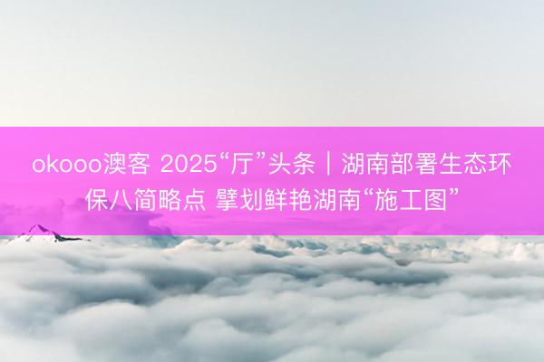 okooo澳客 2025“厅”头条｜湖南部署生态环保八简略点 擘划鲜艳湖南“施工图”