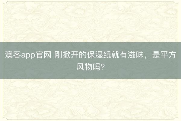 澳客app官网 刚掀开的保湿纸就有滋味,是平方风物吗?