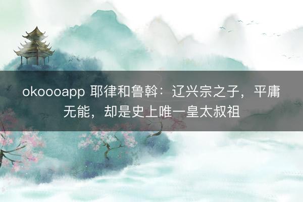 okoooapp 耶律和鲁斡：辽兴宗之子，平庸无能，却是史上唯一皇太叔祖
