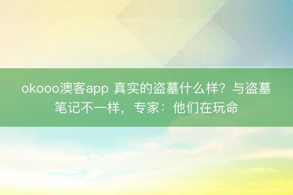 okooo澳客app 真实的盗墓什么样？与盗墓笔记不一样，专家：他们在玩命