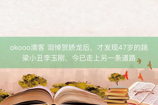 okooo澳客 泪悼贺娇龙后，才发现47岁的跳梁小丑李玉刚，今已走上另一条道路