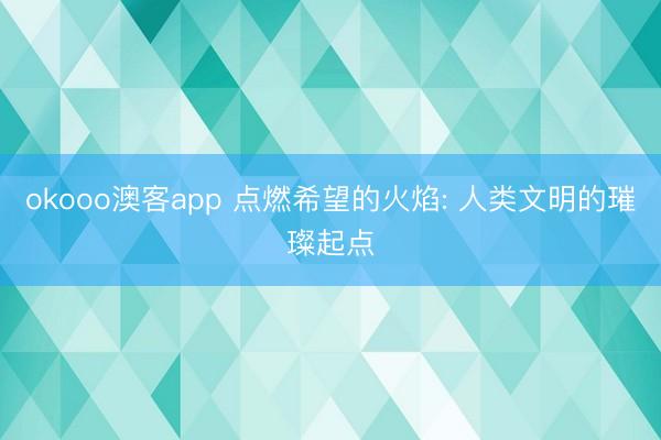 okooo澳客app 点燃希望的火焰: 人类文明的璀璨起点