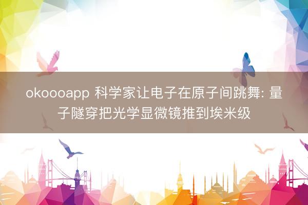 okoooapp 科学家让电子在原子间跳舞: 量子隧穿把光学显微镜推到埃米级