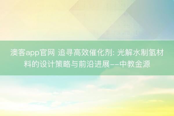 澳客app官网 追寻高效催化剂: 光解水制氢材料的设计策略与前沿进展--中教金源