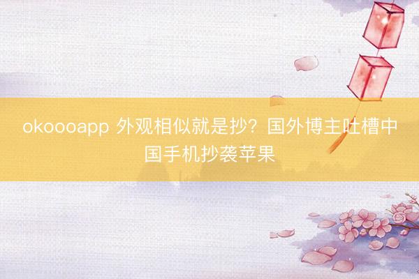 okoooapp 外观相似就是抄？国外博主吐槽中国手机抄袭苹果
