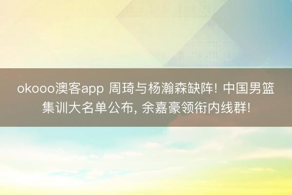 okooo澳客app 周琦与杨瀚森缺阵! 中国男篮集训大名单公布, 余嘉豪领衔内线群!