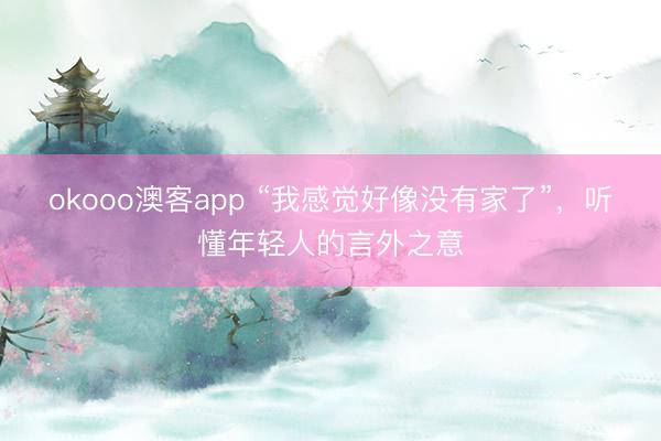 okooo澳客app “我感觉好像没有家了”,听懂年轻人的言外之意