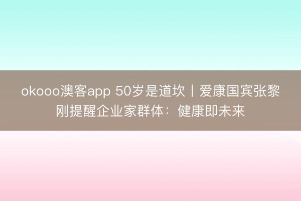okooo澳客app 50岁是道坎丨爱康国宾张黎刚提醒企业家群体：健康即未来