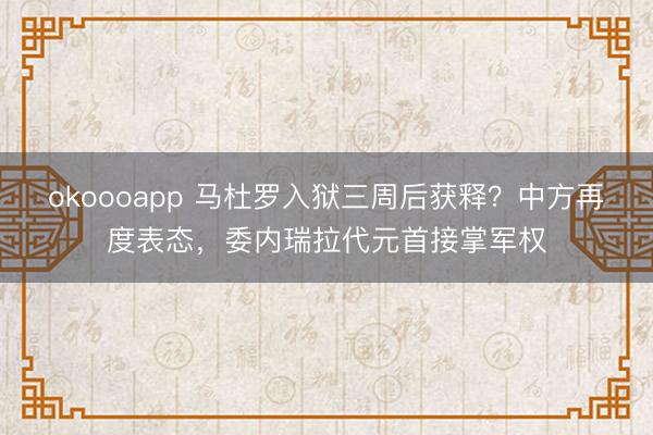 okoooapp 马杜罗入狱三周后获释?中方再度表态,委内瑞拉代元首接掌军权