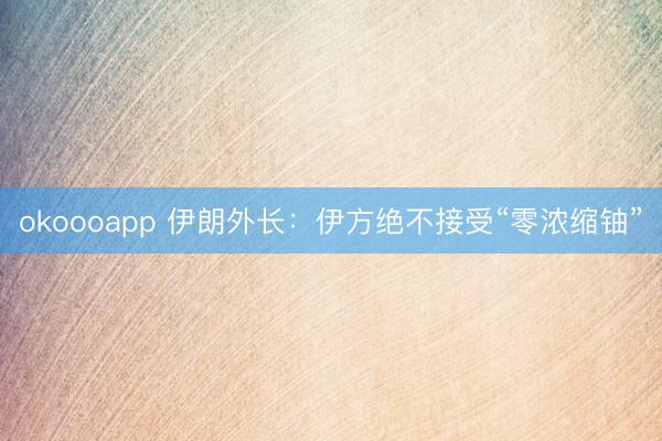 okoooapp 伊朗外长：伊方绝不接受“零浓缩铀”