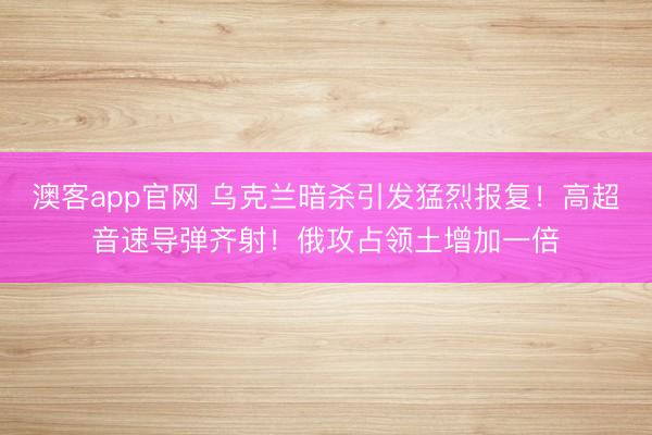 澳客app官网 乌克兰暗杀引发猛烈报复!高超音速导弹齐射!俄攻占领土增加一倍