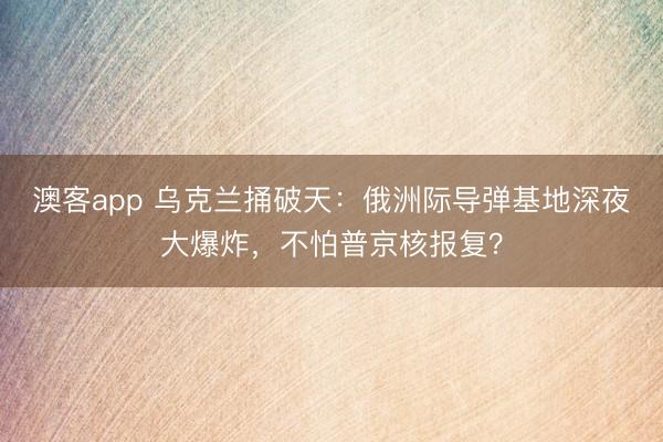 澳客app 乌克兰捅破天:俄洲际导弹基地深夜大爆炸,不怕普京核报复?