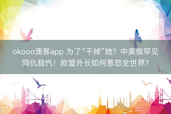 okooo澳客app 为了“干掉”她？中美俄罕见同仇敌忾！欧盟外长如何惹怒全世界？