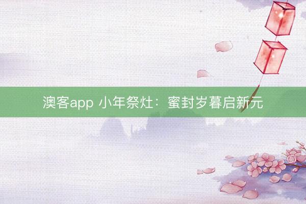 澳客app 小年祭灶：蜜封岁暮启新元