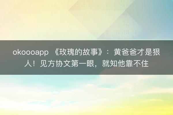 okoooapp 《玫瑰的故事》:黄爸爸才是狠人!见方协文第一眼,就知他靠不住