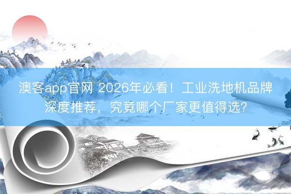 澳客app官网 2026年必看!工业洗地机品牌深度推荐,究竟哪个厂家更值得选?
