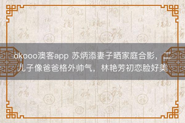 okooo澳客app 苏炳添妻子晒家庭合影,二儿子像爸爸格外帅气,林艳芳初恋脸好美